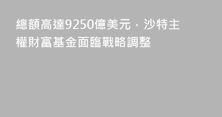 總額高達9250億美元，沙特主權財富基金面臨戰略調整