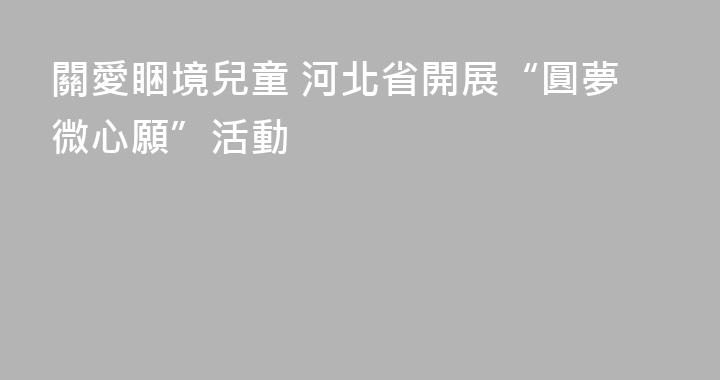 關愛睏境兒童 河北省開展“圓夢微心願”活動