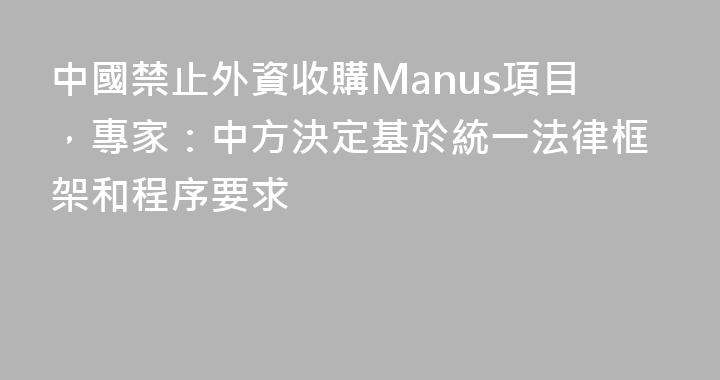 中國禁止外資收購Manus項目，專家：中方決定基於統一法律框架和程序要求