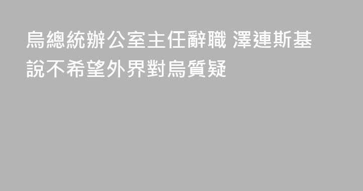 烏總統辦公室主任辭職 澤連斯基說不希望外界對烏質疑