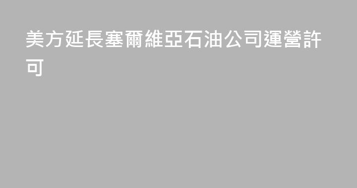 美方延長塞爾維亞石油公司運營許可
