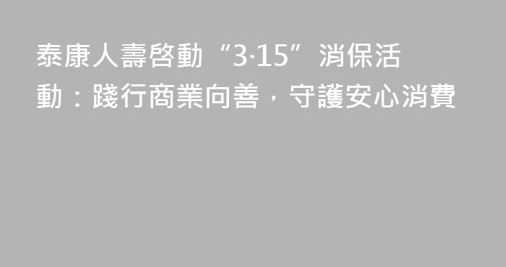 泰康人壽啓動“3·15”消保活動：踐行商業向善，守護安心消費