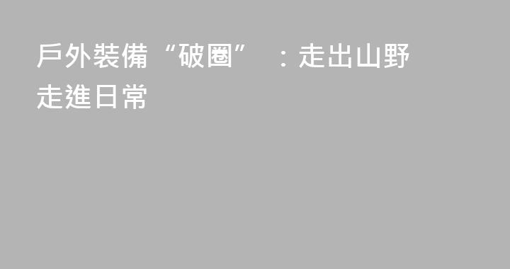 戶外裝備“破圈” ：走出山野 走進日常