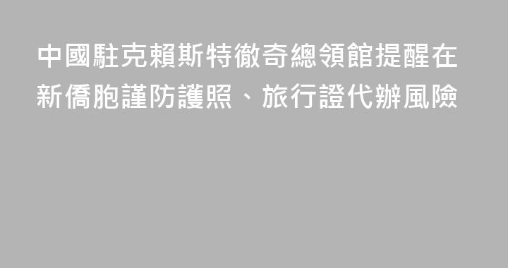 中國駐克賴斯特徹奇總領館提醒在新僑胞謹防護照、旅行證代辦風險