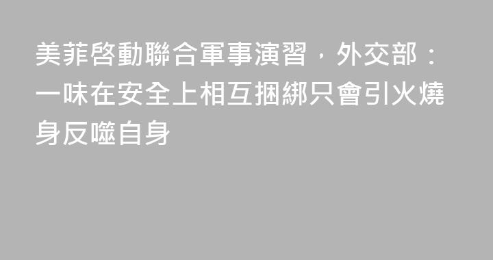 美菲啓動聯合軍事演習，外交部：一味在安全上相互捆綁只會引火燒身反噬自身
