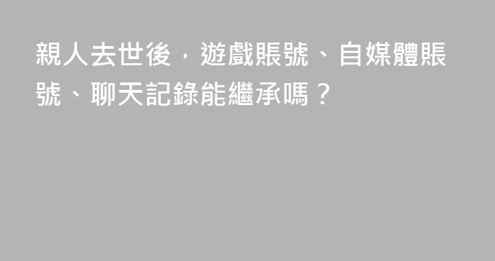親人去世後，遊戲賬號、自媒體賬號、聊天記錄能繼承嗎？