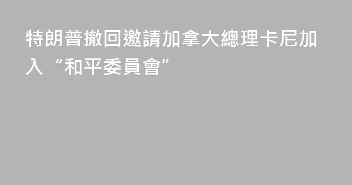 特朗普撤回邀請加拿大總理卡尼加入“和平委員會”