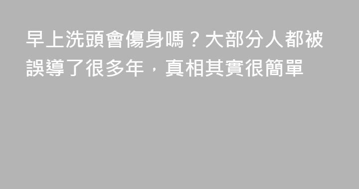 早上洗頭會傷身嗎？大部分人都被誤導了很多年，真相其實很簡單