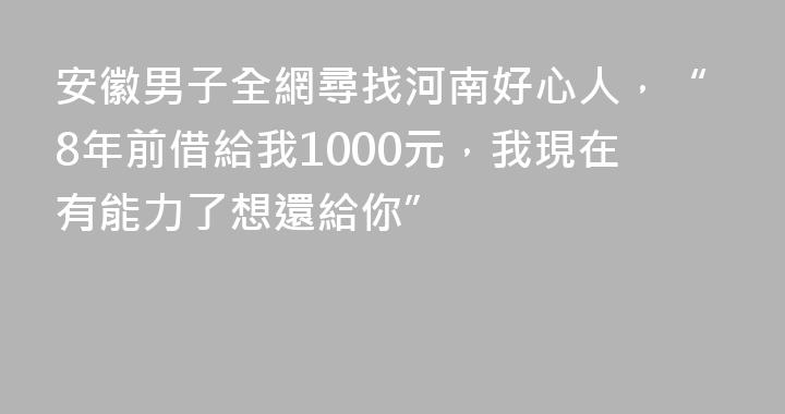 安徽男子全網尋找河南好心人，“8年前借給我1000元，我現在有能力了想還給你”