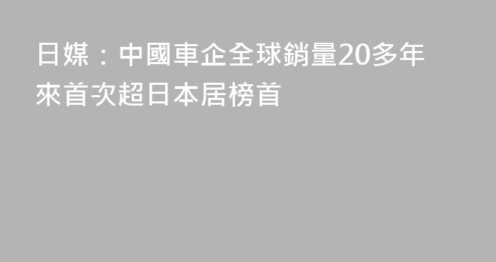 日媒：中國車企全球銷量20多年來首次超日本居榜首