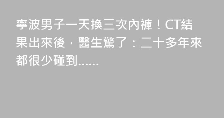 寧波男子一天換三次內褲！CT結果出來後，醫生驚了：二十多年來都很少碰到……