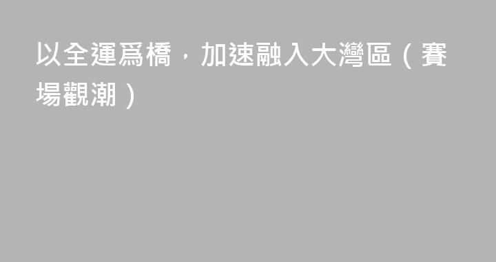 以全運爲橋，加速融入大灣區（賽場觀潮）