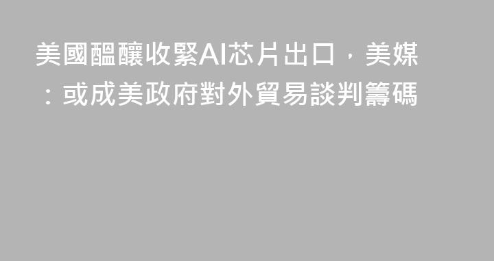 美國醞釀收緊AI芯片出口，美媒：或成美政府對外貿易談判籌碼