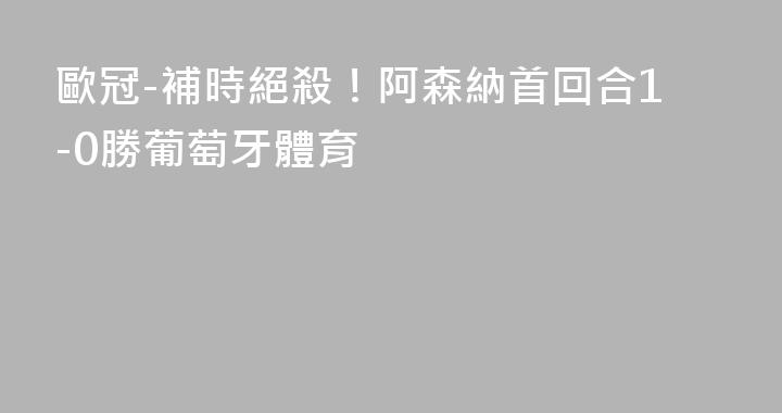 歐冠-補時絕殺！阿森納首回合1-0勝葡萄牙體育