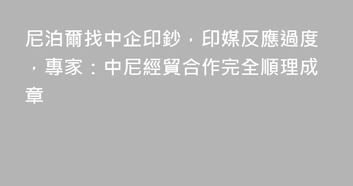 尼泊爾找中企印鈔，印媒反應過度，專家：中尼經貿合作完全順理成章