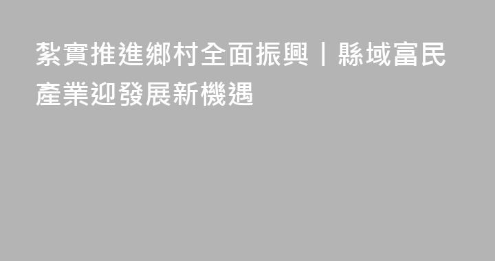 紮實推進鄉村全面振興丨縣域富民產業迎發展新機遇