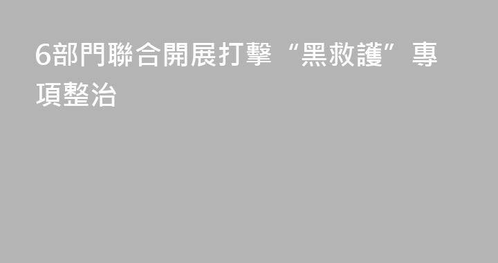6部門聯合開展打擊“黑救護”專項整治