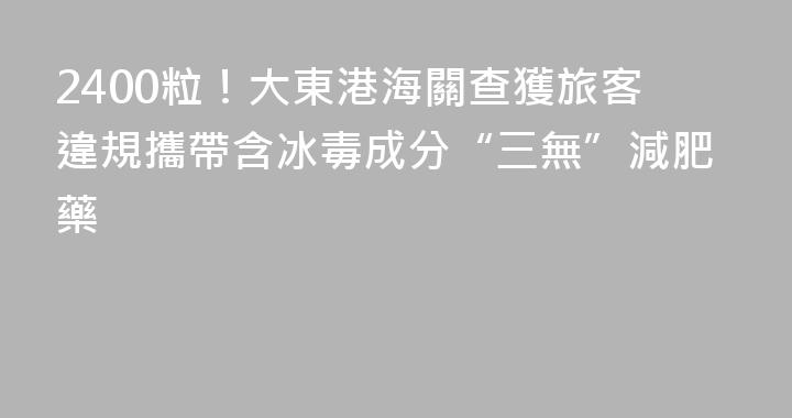 2400粒！大東港海關查獲旅客違規攜帶含冰毒成分“三無”減肥藥