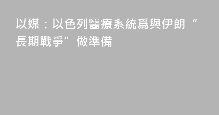以媒：以色列醫療系統爲與伊朗“長期戰爭”做準備