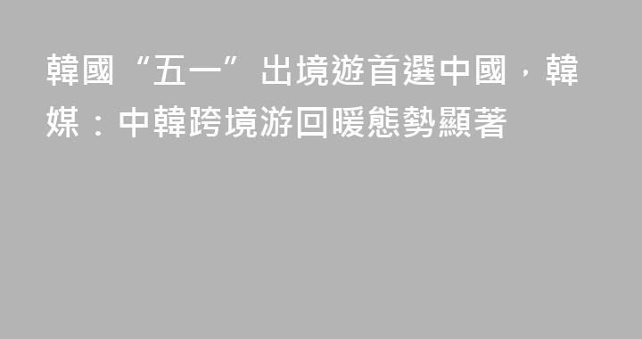 韓國“五一”出境遊首選中國，韓媒：中韓跨境游回暖態勢顯著