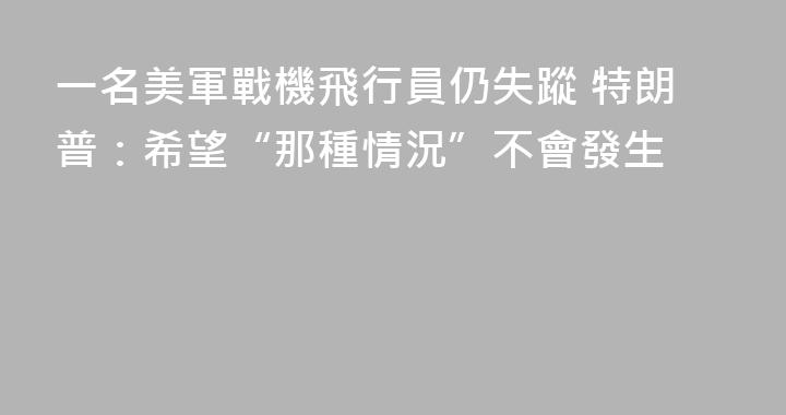 一名美軍戰機飛行員仍失蹤 特朗普：希望“那種情況”不會發生