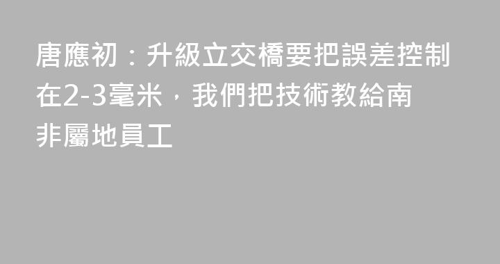 唐應初：升級立交橋要把誤差控制在2-3毫米，我們把技術教給南非屬地員工