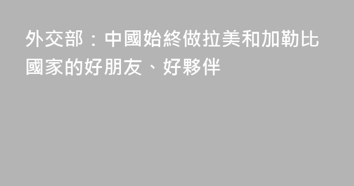 外交部：中國始終做拉美和加勒比國家的好朋友、好夥伴