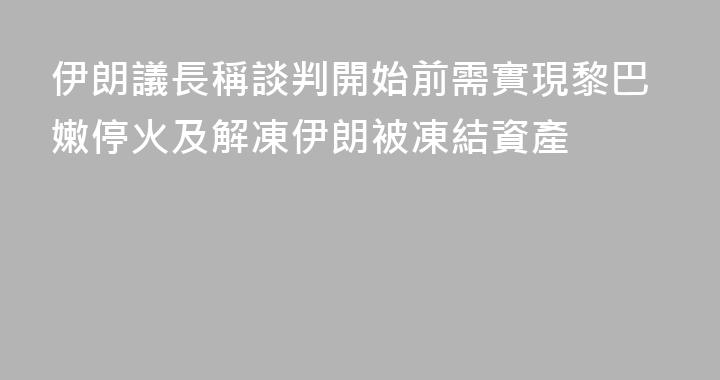 伊朗議長稱談判開始前需實現黎巴嫩停火及解凍伊朗被凍結資產