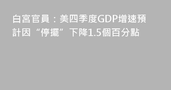 白宮官員：美四季度GDP增速預計因“停擺”下降1.5個百分點