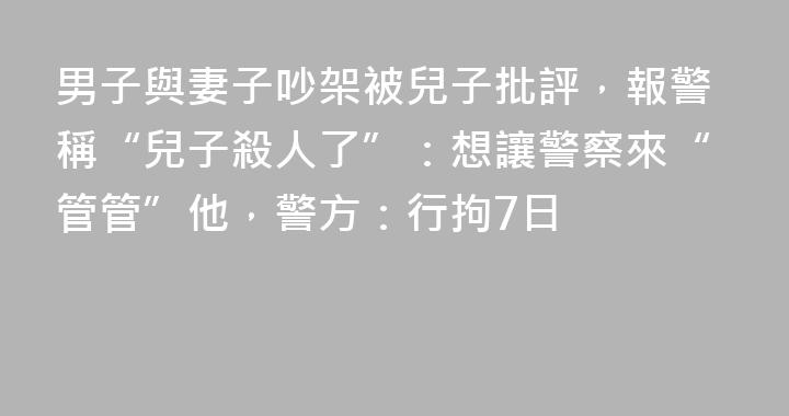 男子與妻子吵架被兒子批評，報警稱“兒子殺人了”：想讓警察來“管管”他，警方：行拘7日