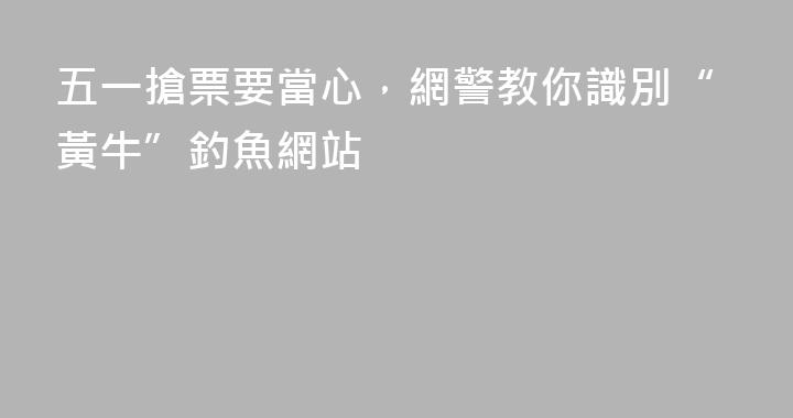 五一搶票要當心，網警教你識別“黃牛”釣魚網站