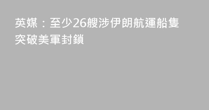 英媒：至少26艘涉伊朗航運船隻突破美軍封鎖