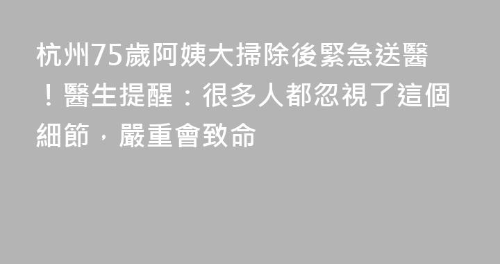 杭州75歲阿姨大掃除後緊急送醫！醫生提醒：很多人都忽視了這個細節，嚴重會致命