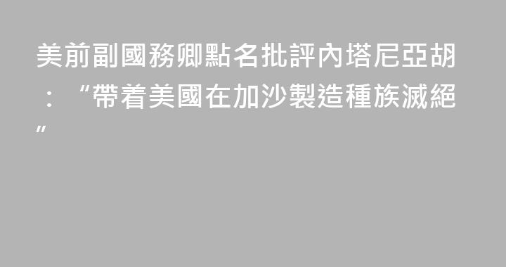 美前副國務卿點名批評內塔尼亞胡：“帶着美國在加沙製造種族滅絕”