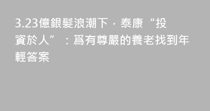 3.23億銀髮浪潮下，泰康“投資於人”：爲有尊嚴的養老找到年輕答案