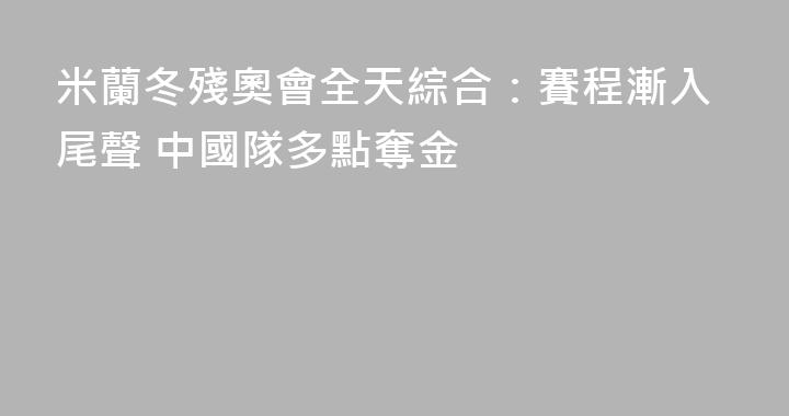 米蘭冬殘奧會全天綜合：賽程漸入尾聲 中國隊多點奪金