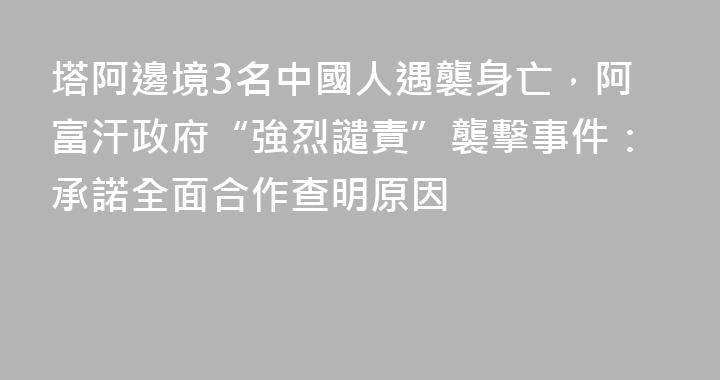 塔阿邊境3名中國人遇襲身亡，阿富汗政府“強烈譴責”襲擊事件：承諾全面合作查明原因