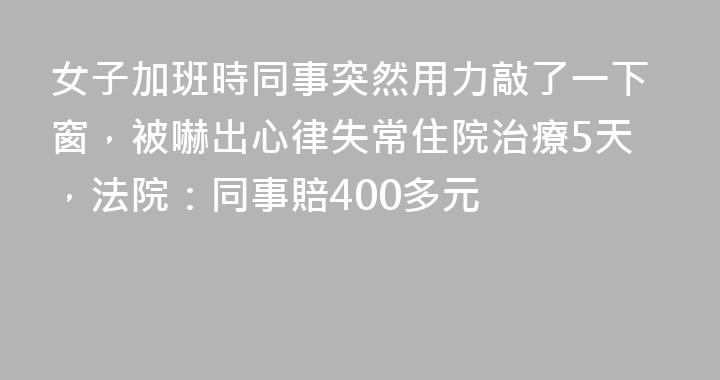 女子加班時同事突然用力敲了一下窗，被嚇出心律失常住院治療5天，法院：同事賠400多元