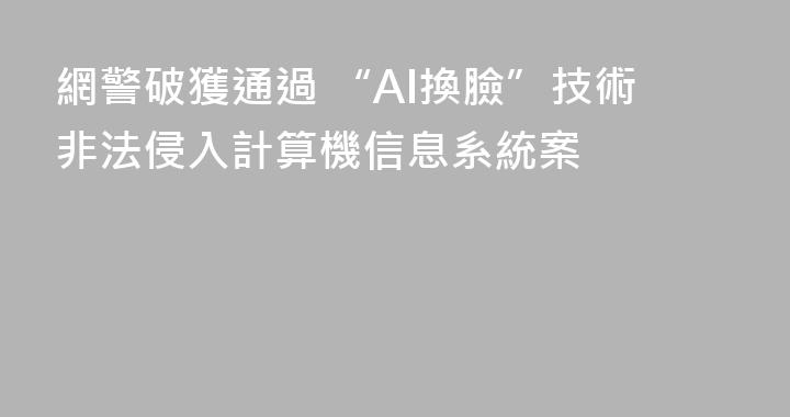 網警破獲通過 “AI換臉”技術非法侵入計算機信息系統案