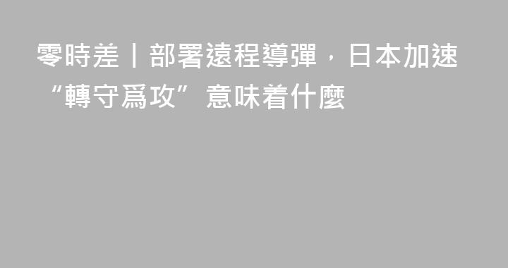 零時差丨部署遠程導彈，日本加速“轉守爲攻”意味着什麼