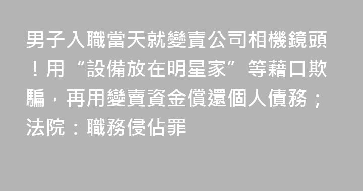 男子入職當天就變賣公司相機鏡頭！用“設備放在明星家”等藉口欺騙，再用變賣資金償還個人債務；法院：職務侵佔罪