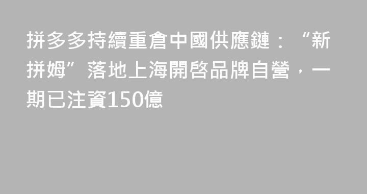 拼多多持續重倉中國供應鏈：“新拼姆”落地上海開啓品牌自營，一期已注資150億