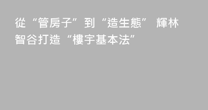 從“管房子”到“造生態” 輝林智谷打造“樓宇基本法”