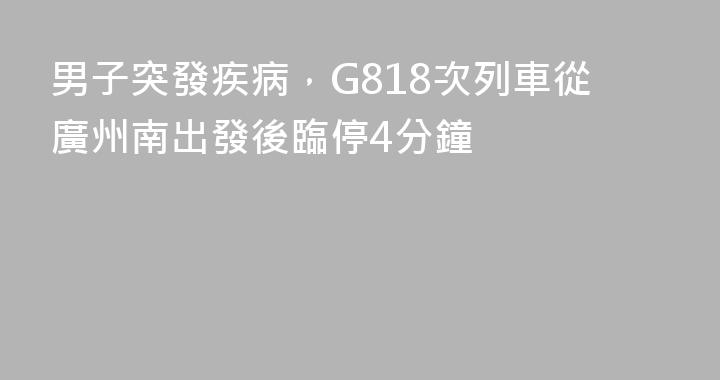 男子突發疾病，G818次列車從廣州南出發後臨停4分鐘