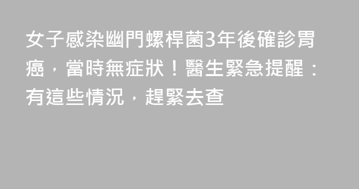 女子感染幽門螺桿菌3年後確診胃癌，當時無症狀！醫生緊急提醒：有這些情況，趕緊去查