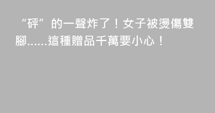 “砰”的一聲炸了！女子被燙傷雙腳……這種贈品千萬要小心！