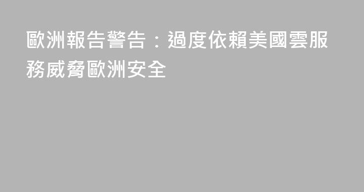 歐洲報告警告：過度依賴美國雲服務威脅歐洲安全
