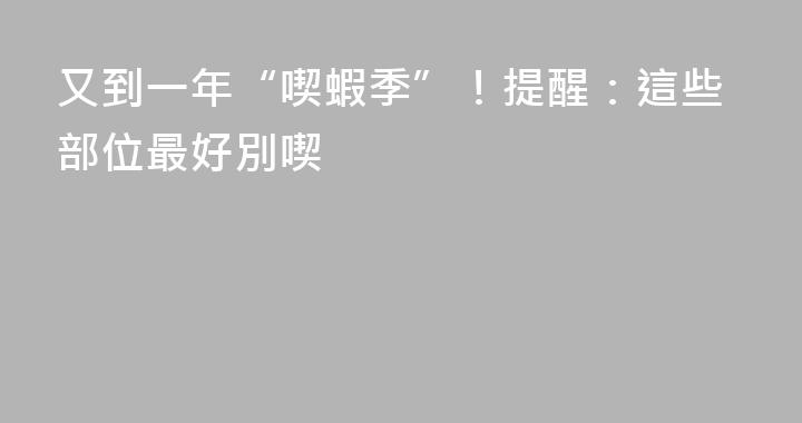 又到一年“喫蝦季”！提醒：這些部位最好別喫