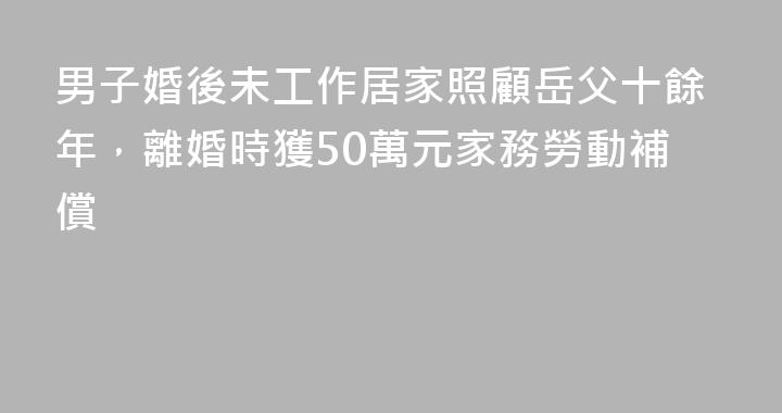 男子婚後未工作居家照顧岳父十餘年，離婚時獲50萬元家務勞動補償