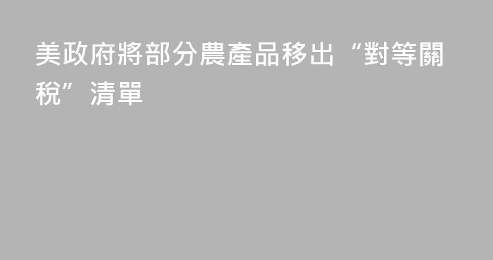 美政府將部分農產品移出“對等關稅”清單